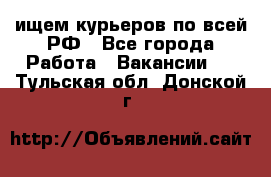 ищем курьеров по всей РФ - Все города Работа » Вакансии   . Тульская обл.,Донской г.